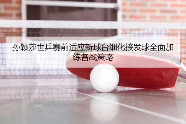 孙颖莎世乒赛前适应新球台细化接发球全面加练备战策略
