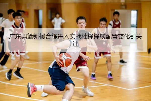 广东男篮新援合练进入实战杜锋锋线配置变化引关注